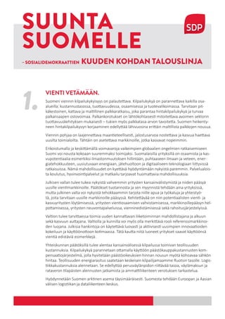 1
– SOSIALIDEMOKRAATTIEN KUUDEN KOHDAN TALOUSLINJA
SUUNTA
SUOMELLE
1. Suomen viennin kilpailukykyisyys on palautettava. Kilpailukykyä on parannettava kaikilla osa-
alueilla: kustannustasossa, tuottavuudessa, osaamisessa ja tuotevalikoimassa. Tarvitaan pit-
käkestoinen, kattava ja maltillinen palkkaratkaisu, joka parantaa hintakilpailukykyä ja turvaa
palkansaajien ostovoimaa. Palkankorotukset on lähtökohtaisesti mitoitettava avoimen sektorin
tuottavuuskehityksen mukaisesti – tukien myös palkkatasa-arvon tavoitetta. Suomen heikenty-
neen hintakilpailukyvyn korjaaminen edellyttää lähivuosina erittäin maltillista palkkojen nousua.
Viennin pohjaa on laajennettava maantieteellisesti, jalostusarvoa nostettava ja kasvua haettava
uusilta toimialoilta. Tähtäin on asetettava markkinoille, jotka kasvavat nopeimmin.
Erikoistumalla ja keskittämällä voimavaroja vaikeimpien globaalien ongelmien ratkaisemiseen
Suomi voi nousta kokoaan suuremmaksi toimijaksi. Suomalaisilla yrityksillä on osaamista ja kas-
vupotentiaalia esimerkiksi ilmastonmuutoksen hillintään, puhtaaseen ilmaan ja veteen, ener-
giatehokkuuteen, uusiutuvaan energiaan, jätehuoltoon ja digitaaliseen teknologiaan liittyvissä
ratkaisuissa. Nämä mahdollisuudet on kyettävä hyödyntämään nykyistä paremmin. Palvelualois-
ta koulutus, hyvinvointipalvelut ja matkailu tarjoavat huomattavia mahdollisuuksia.
Julkisen vallan tulee tukea nykyistä vahvemmin yritysten kansainvälistymistä ja niiden pääsyä
uusille vientimarkkinoille. Päätökset tuotannosta ja sen myynnistä tehdään aina yrityksissä,
mutta julkinen valta voi nykyistä tehokkaammin tarjota niille apua ja työkaluja ja yhteistyö-
tä, joita tarvitaan uusille markkinoille pääsyssä. Kehitettävää on niin potentiaalisten vienti- ja
kasvuyritysten löytämisessä, yritysten vientiosaamisen vahvistamisessa, markkinoillepääsyn hel-
pottamisessa, yritysten neuvontapalveluissa, vienninedistämisessä sekä rahoitusjärjestelyissä.
Valtion tulee tarvittaessa toimia uuden kannattavan liiketoiminnan mahdollistajana ja alkuun
sekä kasvuun auttajana. Valtiolla ja kunnilla voi myös olla merkittävä rooli referenssimarkkinoi-
den luojana. Julkisia hankintoja on käytettävä luovasti ja aktiivisesti uusimpien innovaatioiden
kokeiluun ja käyttöönottoon kotimaassa. Tätä kautta niitä luoneet yritykset saavat käyttöönsä
vientiä edistäviä esimerkkejä.
Yhteiskunnan päätöksillä tulee alentaa kansainvälisessä kilpailussa toimivan teollisuuden
kustannuksia. Kilpailukykyä parannetaan ottamalla käyttöön päästökauppakustannusten kom-
pensaatiojärjestelmä, jolla hyvitetään päästöoikeuksien hinnan nousun myötä kohoavaa sähkön
hintaa. Teollisuuden energiarasitus saatetaan keskeisen kilpailijamaamme Ruotsin tasolle. Logis-
tiikkakustannuksia alennetaan. Se edellyttää perusväylänpidon riittävää tasoa, väylämaksun ja
rataveron tilapäisten alennusten jatkamista ja ammattiliikenteen verotuksen tarkastelua.
Hyödynnetään Suomen arktinen asema täysimääräisesti. Suomesta tehdään Euroopan ja Aasian
välisen logistiikan ja dataliikenteen keskus.
VIENTI VETÄMÄÄN.
 