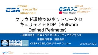 https://www.cloudsecurityalliance.jp/Copyright © 2018 Cloud Security Alliance Japan Chapter
クラウド環境でのネットワークセ
キュリティとSDP（Software
Defined Perimeter）
一般社団法人 日本クラウドセキュリティアライアンス
業務執行理事 諸角昌宏
CCSP, CCSK, CSAリサーチフェロー 2019年2月22日
 