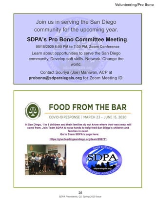 25
SDPA Precedents, Q2: Spring 2020 Issue
Join us in serving the San Diego
community for the upcoming year.
SDPA’s Pro Bono Committee Meeting
Learn about opportunities to serve the San Diego
community. Develop soft skills. Network. Change the
world.
Contact Souriya (Joe) Maniwan, ACP at
probono@sdparalegals.org for Zoom Meeting ID.
05/18/2020 6:00 PM to 7:30 PM, Zoom Conference
Volunteering/Pro Bono
 