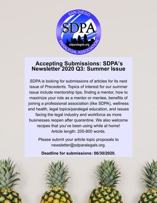 Accepting Submissions: SDPA’s
Newsletter 2020 Q3: Summer Issue
SDPA is looking for submissions of articles for its next
issue of Precedents. Topics of interest for our summer
issue include mentorship tips, finding a mentor, how to
maximize your role as a mentor or mentee, benefits of
joining a professional association (like SDPA), wellness
and health, legal topics/paralegal education, and issues
facing the legal industry and workforce as more
businesses reopen after quarantine. We also welcome
recipes that you’ve been using while at home!
Article length: 200-800 words.
Please submit your article topic proposals to
newsletter@sdparalegals.org.
Deadline for submissions: 06/30/2020.
 