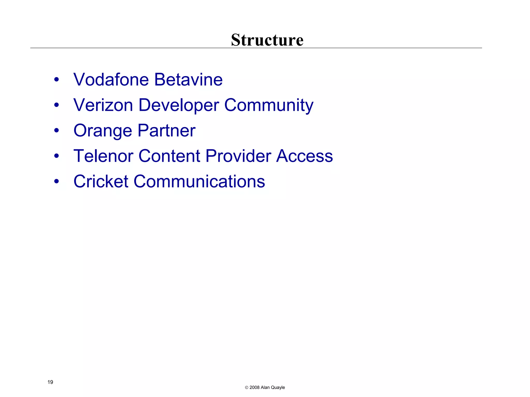 Structure

     •   Vodafone Betavine
     •   Verizon Developer Community
     •   Orange Partner
     •   Telenor Content Provider Access
     •   Cricket Communications




19
                             © 2008 Alan Quayle
 