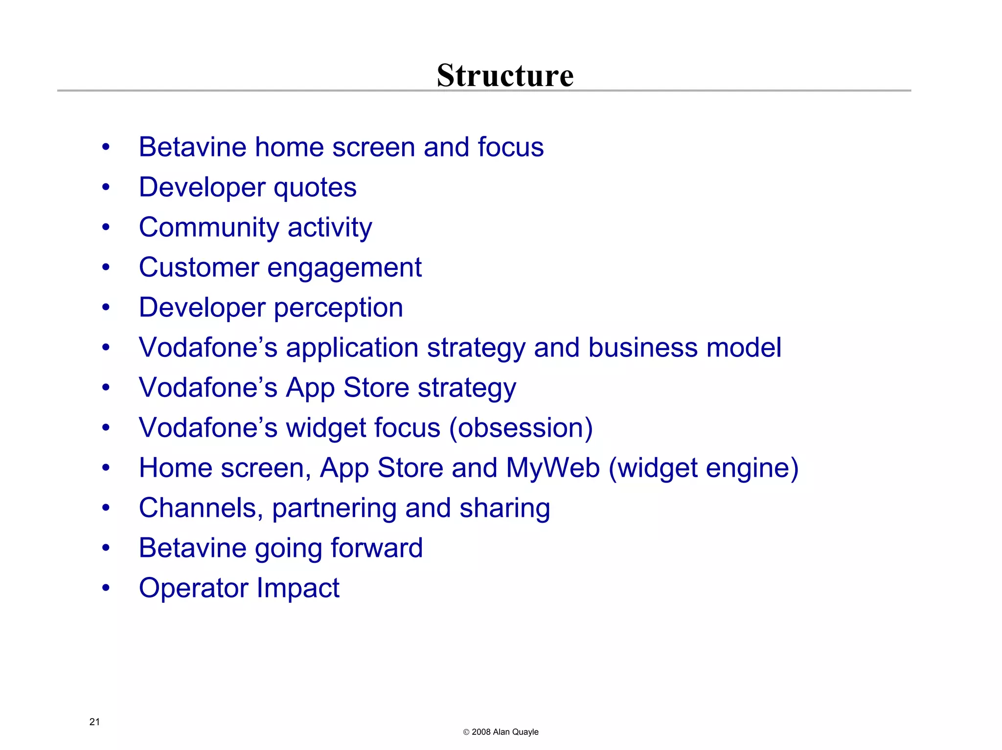 Structure

     •   Betavine home screen and focus
     •   Developer quotes
     •   Community activity
     •   Customer engagement
     •   Developer perception
     •   Vodafone’s application strategy and business model
     •   Vodafone’s App Store strategy
     •   Vodafone’s widget focus (obsession)
     •   Home screen, App Store and MyWeb (widget engine)
     •   Channels, partnering and sharing
     •   Betavine going forward
     •   Operator Impact



21
                                 © 2008 Alan Quayle
 
