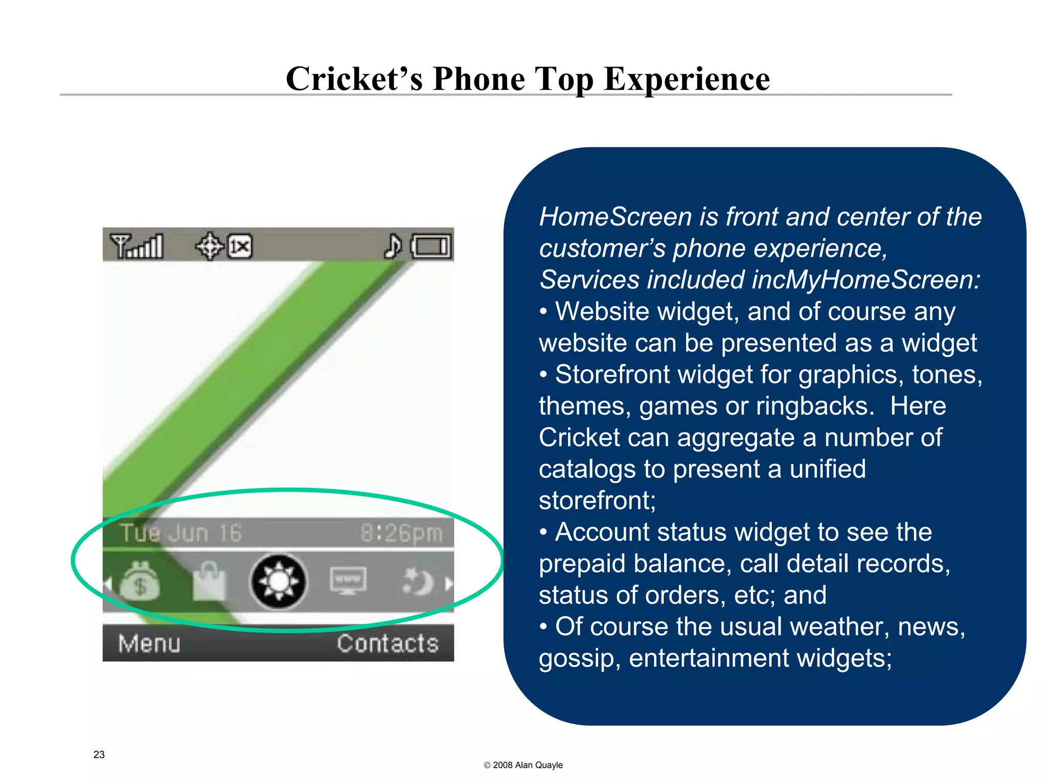 Cricket’s Phone Top Experience


                             HomeScreen is front and center of the
                             customer’s phone experience,
                             Services included incMyHomeScreen:
                             • Website widget, and of course any
                             website can be presented as a widget
                             • Storefront widget for graphics, tones,
                             themes, games or ringbacks. Here
                             Cricket can aggregate a number of
                             catalogs to present a unified
                             storefront;
                             • Account status widget to see the
                             prepaid balance, call detail records,
                             status of orders, etc; and
                             • Of course the usual weather, news,
                             gossip, entertainment widgets;


23
                 © 2008 Alan Quayle
 