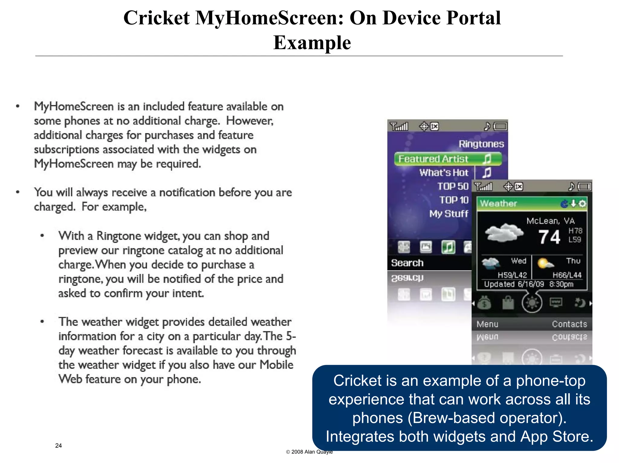 Cricket MyHomeScreen: On Device Portal
                  Example




                                      Cricket is an example of a phone-top
                                     experience that can work across all its
                                         phones (Brew-based operator).
24
                                    Integrates both widgets and App Store.
                     © 2008 Alan Quayle
 