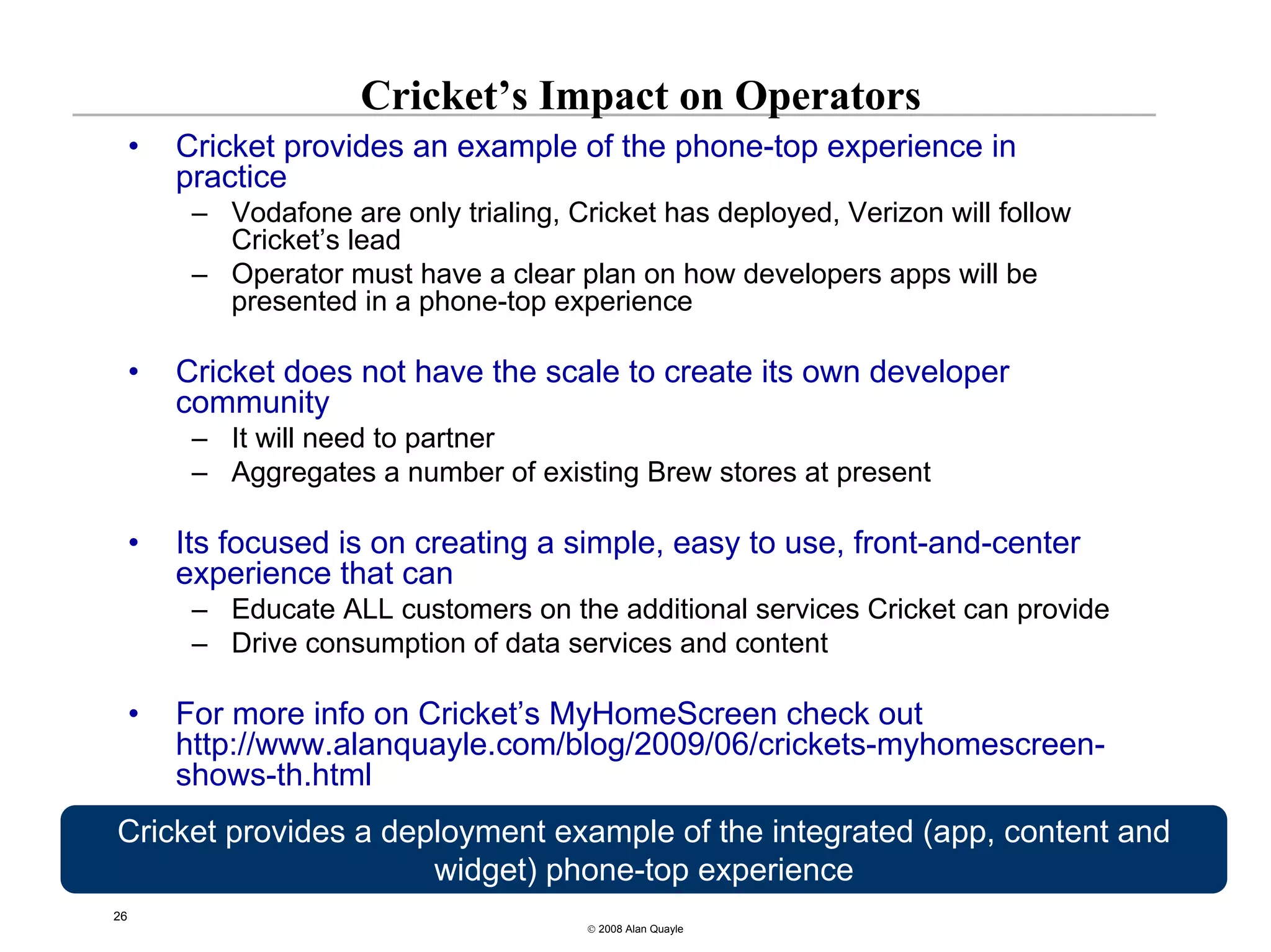 Cricket’s Impact on Operators
     •   Cricket provides an example of the phone-top experience in
         practice
          – Vodafone are only trialing, Cricket has deployed, Verizon will follow
            Cricket’s lead
          – Operator must have a clear plan on how developers apps will be
            presented in a phone-top experience

     •   Cricket does not have the scale to create its own developer
         community
          – It will need to partner
          – Aggregates a number of existing Brew stores at present

     •   Its focused is on creating a simple, easy to use, front-and-center
         experience that can
          – Educate ALL customers on the additional services Cricket can provide
          – Drive consumption of data services and content

     •   For more info on Cricket’s MyHomeScreen check out
         http://www.alanquayle.com/blog/2009/06/crickets-myhomescreen-
         shows-th.html
Cricket provides a deployment example of the integrated (app, content and
                      widget) phone-top experience
26
                                         © 2008 Alan Quayle
 