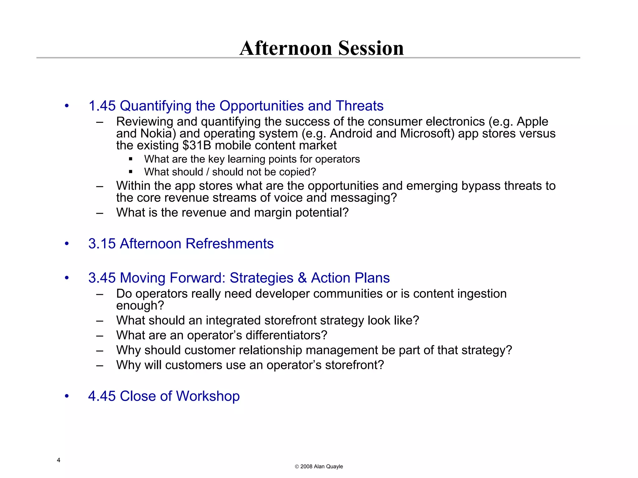 Afternoon Session

    •   1.45 Quantifying the Opportunities and Threats
         –   Reviewing and quantifying the success of the consumer electronics (e.g. Apple
             and Nokia) and operating system (e.g. Android and Microsoft) app stores versus
             the existing $31B mobile content market
                  What are the key learning points for operators
                  What should / should not be copied?
         –   Within the app stores what are the opportunities and emerging bypass threats to
             the core revenue streams of voice and messaging?
         –   What is the revenue and margin potential?

    •   3.15 Afternoon Refreshments

    •   3.45 Moving Forward: Strategies & Action Plans
         –   Do operators really need developer communities or is content ingestion
             enough?
         –   What should an integrated storefront strategy look like?
         –   What are an operator’s differentiators?
         –   Why should customer relationship management be part of that strategy?
         –   Why will customers use an operator’s storefront?

    •   4.45 Close of Workshop



4
                                                  © 2008 Alan Quayle
 