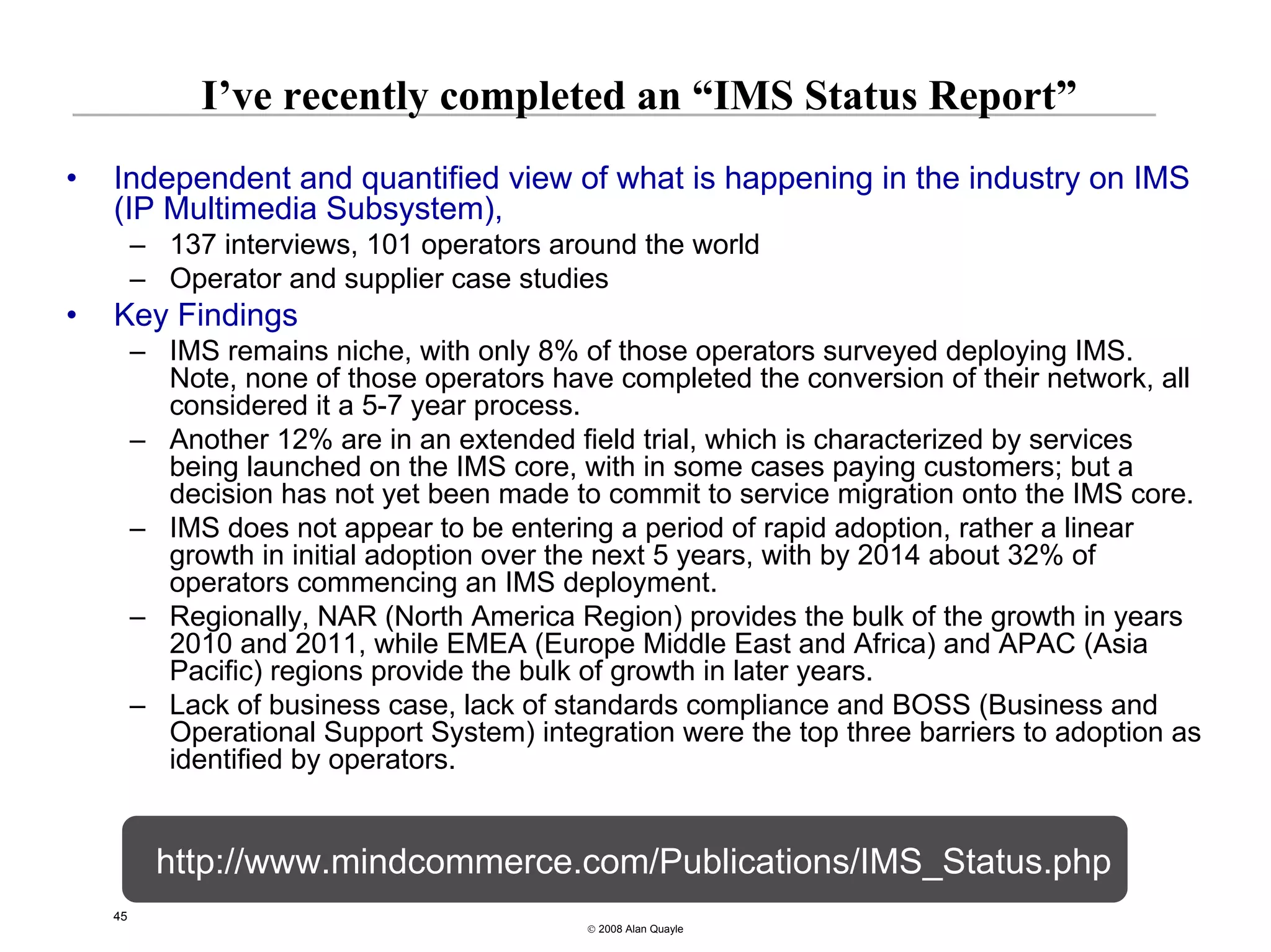 I’ve recently completed an “IMS Status Report”
•   Independent and quantified view of what is happening in the industry on IMS
    (IP Multimedia Subsystem),
         – 137 interviews, 101 operators around the world
         – Operator and supplier case studies
•   Key Findings
         – IMS remains niche, with only 8% of those operators surveyed deploying IMS.
           Note, none of those operators have completed the conversion of their network, all
           considered it a 5-7 year process.
         – Another 12% are in an extended field trial, which is characterized by services
           being launched on the IMS core, with in some cases paying customers; but a
           decision has not yet been made to commit to service migration onto the IMS core.
         – IMS does not appear to be entering a period of rapid adoption, rather a linear
           growth in initial adoption over the next 5 years, with by 2014 about 32% of
           operators commencing an IMS deployment.
         – Regionally, NAR (North America Region) provides the bulk of the growth in years
           2010 and 2011, while EMEA (Europe Middle East and Africa) and APAC (Asia
           Pacific) regions provide the bulk of growth in later years.
         – Lack of business case, lack of standards compliance and BOSS (Business and
           Operational Support System) integration were the top three barriers to adoption as
           identified by operators.


           http://www.mindcommerce.com/Publications/IMS_Status.php
    45
                                            © 2008 Alan Quayle
 