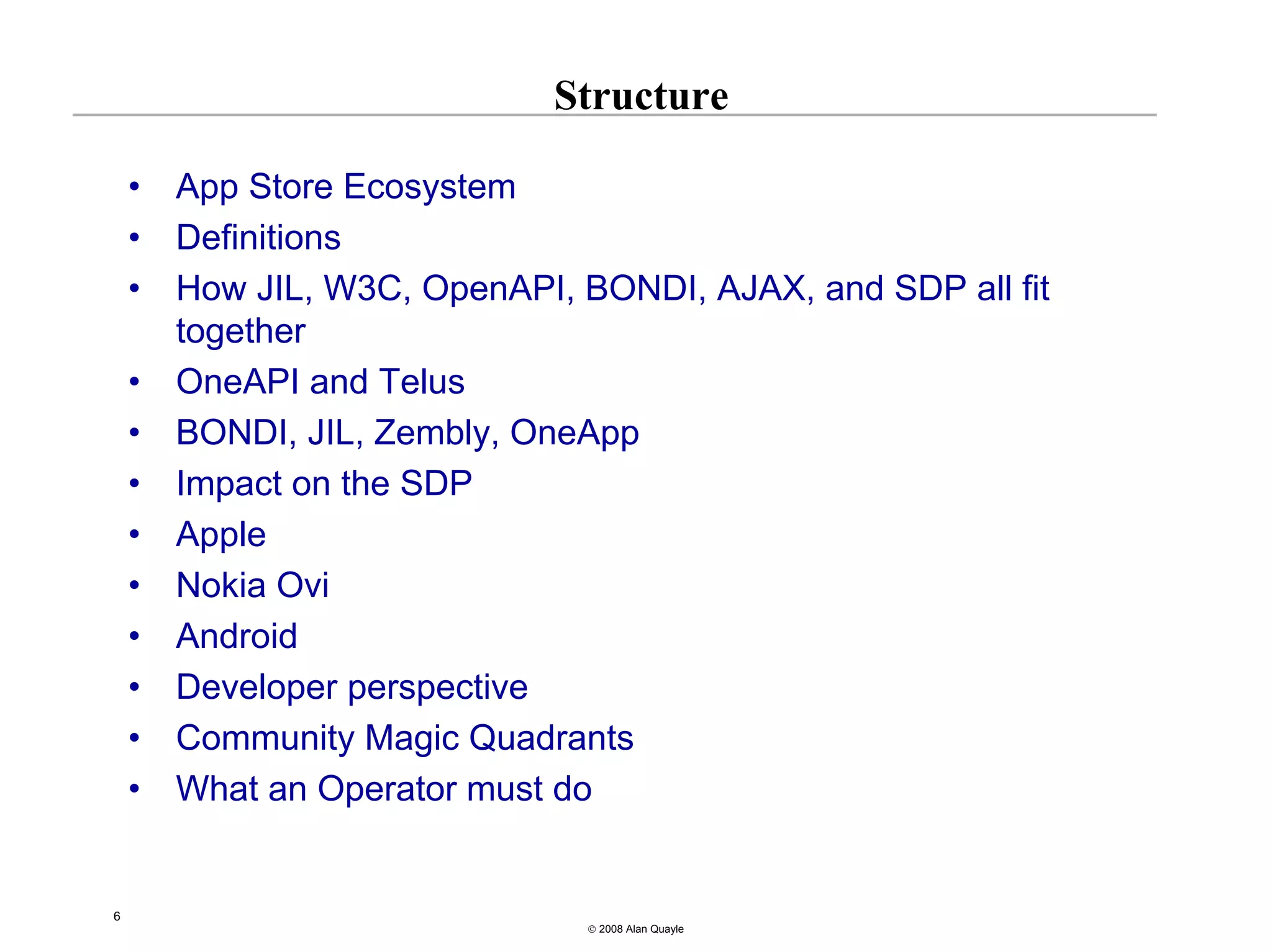 Structure

    •   App Store Ecosystem
    •   Definitions
    •   How JIL, W3C, OpenAPI, BONDI, AJAX, and SDP all fit
        together
    •   OneAPI and Telus
    •   BONDI, JIL, Zembly, OneApp
    •   Impact on the SDP
    •   Apple
    •   Nokia Ovi
    •   Android
    •   Developer perspective
    •   Community Magic Quadrants
    •   What an Operator must do


6
                                © 2008 Alan Quayle
 