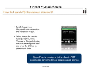 Cricket MyHomeScreen




       Store Front experience is the classic ODP
     experience covering tones, graphics and games

25
                © 2008 Alan Quayle
 