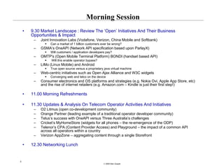 Morning Session
    •   9.30 Market Landscape : Review The ‘Open’ Initiatives And Their Business
        Opportunities & Impact
         –   Joint Innovation Labs (Vodafone, Verizon, China Mobile and Softbank)
                  Can a market of 1 billion customers ever be wrong?
         –   GSMA’s OneAPI (Network API specification based upon ParlayX)
                  Will customers / application developers pay?
         –   OMTP's (Open Mobile Terminal Platform) BONDI (handset based API)
                   Will this enable operator bypass?
         –   LiMo (Linux Mobile) and Android
                  True open source versus a proprietary java virtual machine
         –   Web-centric initiatives such as Open Ajax Alliance and W3C widgets
                  Converging web and telco on the device
         –   Consumer electronics and OS platforms and strategies (e.g. Nokia Ovi, Apple App Store, etc)
             and the rise of internet retailers (e.g. Amazon.com – Kindle is just their first step!)

    •   11.00 Morning Refreshments

    •   11.30 Updates & Analysis On Telecom Operator Activities And Initiatives
         –   O2 Litmus (open co-development community)
         –   Orange Partner (leading example of a traditional operator developer community)
         –   Telus’s success with OneAPI versus Three Australia’s challenges
         –   Cricket’s MyHomeStore (widgets for all phones – the re-emergence of the ODP)
         –   Telenor’s CPA (Content Provider Access) and Playground – the impact of a common API
             across all operators within a country
         –   Verizon AppZone – aggregating content through a single Storefront

    •   12.30 Networking Lunch


3
                                                       © 2008 Alan Quayle
 