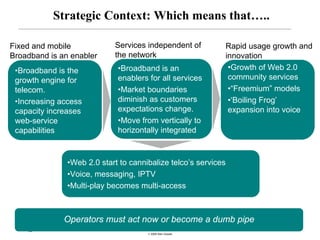 Strategic Context: Which means that…..

Fixed and mobile            Services independent of         Rapid usage growth and
Broadband is an enabler     the network                     innovation
 •Broadband is the           •Broadband is an                •Growth of Web 2.0
 growth engine for           enablers for all services       community services
 telecom.                    •Market boundaries              •“Freemium” models
 •Increasing access          diminish as customers           •‘Boiling Frog’
 capacity increases          expectations change.            expansion into voice
 web-service                 •Move from vertically to
 capabilities                horizontally integrated



               •Web 2.0 start to cannibalize telco’s services
               •Voice, messaging, IPTV
               •Multi-play becomes multi-access



              Operators must act now or become a dumb pipe
    33
                                      © 2008 Alan Quayle
 