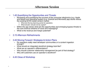 Afternoon Session

    •   1.45 Quantifying the Opportunities and Threats
         –   Reviewing and quantifying the success of the consumer electronics (e.g. Apple
             and Nokia) and operating system (e.g. Android and Microsoft) app stores versus
             the existing $31B mobile content market
                  What are the key learning points for operators
                  What should / should not be copied?
         –   Within the app stores what are the opportunities and emerging bypass threats to
             the core revenue streams of voice and messaging?
         –   What is the revenue and margin potential?

    •   3.15 Afternoon Refreshments

    •   3.45 Moving Forward: Strategies & Action Plans
         –   Do operators really need developer communities or is content ingestion
             enough?
         –   What should an integrated storefront strategy look like?
         –   What are an operator’s differentiators?
         –   Why should customer relationship management be part of that strategy?
         –   Why will customers use an operator’s storefront?

    •   4.45 Close of Workshop



4
                                                  © 2008 Alan Quayle
 