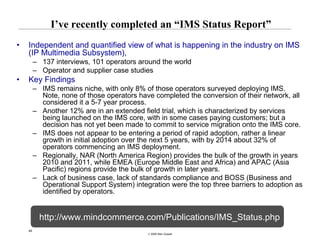 I’ve recently completed an “IMS Status Report”
•   Independent and quantified view of what is happening in the industry on IMS
    (IP Multimedia Subsystem),
         – 137 interviews, 101 operators around the world
         – Operator and supplier case studies
•   Key Findings
         – IMS remains niche, with only 8% of those operators surveyed deploying IMS.
           Note, none of those operators have completed the conversion of their network, all
           considered it a 5-7 year process.
         – Another 12% are in an extended field trial, which is characterized by services
           being launched on the IMS core, with in some cases paying customers; but a
           decision has not yet been made to commit to service migration onto the IMS core.
         – IMS does not appear to be entering a period of rapid adoption, rather a linear
           growth in initial adoption over the next 5 years, with by 2014 about 32% of
           operators commencing an IMS deployment.
         – Regionally, NAR (North America Region) provides the bulk of the growth in years
           2010 and 2011, while EMEA (Europe Middle East and Africa) and APAC (Asia
           Pacific) regions provide the bulk of growth in later years.
         – Lack of business case, lack of standards compliance and BOSS (Business and
           Operational Support System) integration were the top three barriers to adoption as
           identified by operators.


           http://www.mindcommerce.com/Publications/IMS_Status.php
    45
                                            © 2008 Alan Quayle
 