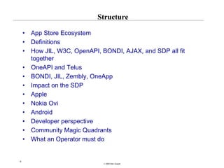 Structure

    •   App Store Ecosystem
    •   Definitions
    •   How JIL, W3C, OpenAPI, BONDI, AJAX, and SDP all fit
        together
    •   OneAPI and Telus
    •   BONDI, JIL, Zembly, OneApp
    •   Impact on the SDP
    •   Apple
    •   Nokia Ovi
    •   Android
    •   Developer perspective
    •   Community Magic Quadrants
    •   What an Operator must do


6
                                © 2008 Alan Quayle
 