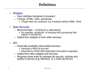 Definitions

    •   Widgets
        – User interface (rendered in browser)
        – 3 things: HTML, CSS, JavaScript
              Though there are variations: e.g. Facebook defines FBML, FBJS

    •   Data Services
        – Back-end logic – running on a web-server
              For example: JavaScript 1.6 including E4X (processing XML
              objects in JavaScript)
        – Called from widgets or from other services

    •   API
        – Externally available value-added services
              Generally a RESTful services
              Described by WADL(Web Application Description Language)
        – Called from other widgets and services
        – Requires some entity to manage the security, policies and
          quality of service (e.g. Mashery, or a mash-up server)


9
                                    © 2008 Alan Quayle
 