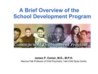 A Brief Overview of the  School Development Program James P. Comer, M.D., M.P.H. Maurice Falk Professor of Child Psychiatry, Yale Child Study Center 