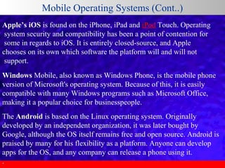Mobile Operating Systems (Cont..)
Apple’s iOS is found on the iPhone, iPad and iPod Touch. Operating
 system security and compatibility has been a point of contention for
 some in regards to iOS. It is entirely closed-source, and Apple 
chooses on its own which software the platform will and will not
 support. 
Windows Mobile, also known as Windows Phone, is the mobile phone 
version of Microsoft's operating system. Because of this, it is easily 
compatible with many Windows programs such as Microsoft Office, 
making it a popular choice for businesspeople.
The Android is based on the Linux operating system. Originally 
developed by an independent organization, it was later bought by 
Google, although the OS itself remains free and open source. Android is 
praised by many for his flexibility as a platform. Anyone can develop 
apps for the OS, and any company can release a phone using it.
.

 