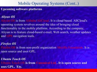 Mobile Operating Systems (Cont..)
Upcoming software platforms
Aliyun OS
Aliyun OS is from Alibaba/AliCloud. It is cloud based. AliCloud's 
operating system revolves around the idea of bringing cloud 
functionality to the mobile platform. According to the company, 
Aliyun is to feature cloud-based e-mail, Web search, weather updates 
and GPS navigation tools. 
Firefox OS
Firefox OS is from non-profit organization Mozilla Foundation. It is 
open source and uses GPL.
Ubuntu Touch OS
Ubuntu Touch OS is from Canonical Ltd.. It is open source and
uses GPL. Etc.

 