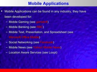 Mobile Applications


Mobile Applications can be found in any industry, they have
been developed for:
– Mobile Gaming (see gameloft)
– Mobile Banking (see RBC)
– Mobile Text, Presentation, and Spreadsheet (see
Microsoft Office Mobile)
– Social Networking (see Facebook)
– Mobile News (see Yahoo! Mobile News)
– Location Aware Services (see Loopt)

 
