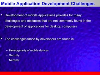Mobile Application Development Challenges


Development of mobile applications provides for many
challenges and obstacles that are not commonly found in the
development of applications for desktop computers



The challenges faced by developers are found in:
– Heterogeneity of mobile devices
– Security
– Network

 