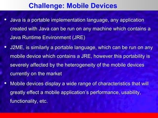 Challenge: Mobile Devices


Java is a portable implementation language, any application
created with Java can be run on any machine which contains a
Java Runtime Environment (JRE)



J2ME, is similarly a portable language, which can be run on any
mobile device which contains a JRE, however this portability is
severely affected by the heterogeneity of the mobile devices
currently on the market



Mobile devices display a wide range of characteristics that will
greatly effect a mobile application’s performance, usability,
functionality, etc.

 