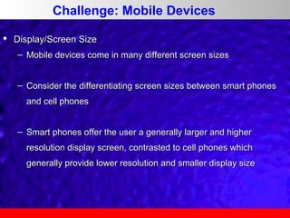 Challenge: Mobile Devices


Display/Screen Size
– Mobile devices come in many different screen sizes
– Consider the differentiating screen sizes between smart phones
and cell phones
– Smart phones offer the user a generally larger and higher
resolution display screen, contrasted to cell phones which
generally provide lower resolution and smaller display size

 