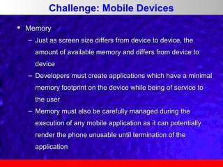 Challenge: Mobile Devices


Memory
– Just as screen size differs from device to device, the
amount of available memory and differs from device to
device
– Developers must create applications which have a minimal
memory footprint on the device while being of service to
the user
– Memory must also be carefully managed during the
execution of any mobile application as it can potentially
render the phone unusable until termination of the
application

 