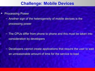 Challenge: Mobile Devices


Processing Power
– Another sign of the heterogeneity of mobile devices is the
processing power
– The CPUs differ from phone to phone and this must be taken into
consideration by developers
– Developers cannot create applications that require the user to wait
an unreasonable amount of time for the service to load

 