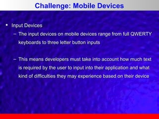 Challenge: Mobile Devices


Input Devices
– The input devices on mobile devices range from full QWERTY
keyboards to three letter button inputs
– This means developers must take into account how much text
is required by the user to input into their application and what
kind of difficulties they may experience based on their device

 
