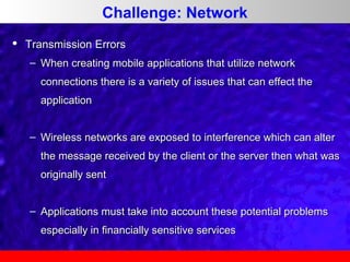 Challenge: Network


Transmission Errors
– When creating mobile applications that utilize network
connections there is a variety of issues that can effect the
application
– Wireless networks are exposed to interference which can alter
the message received by the client or the server then what was
originally sent
– Applications must take into account these potential problems
especially in financially sensitive services

 