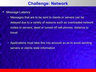 Challenge: Network


Message Latency
– Messages that are to be sent to clients or servers can be
delayed due to a variety of reasons such as overloaded network
nodes or servers, dead or turned off cell phones, distance to
travel
– Applications must take this into account so as to avoid sending
servers or clients stale information

 
