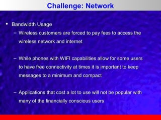 Challenge: Network


Bandwidth Usage
– Wireless customers are forced to pay fees to access the
wireless network and internet
– While phones with WIFI capabilities allow for some users
to have free connectivity at times it is important to keep
messages to a minimum and compact
– Applications that cost a lot to use will not be popular with
many of the financially conscious users

 