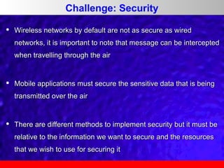 Challenge: Security


Wireless networks by default are not as secure as wired
networks, it is important to note that message can be intercepted
when travelling through the air



Mobile applications must secure the sensitive data that is being
transmitted over the air



There are different methods to implement security but it must be
relative to the information we want to secure and the resources
that we wish to use for securing it

 