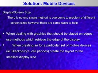 Solution: Mobile Devices
Display/Screen Size
There is no one single method to overcome to problem of different
screen sizes however there are some ways to help



When dealing with graphics that should be placed on edges
use methods which retrieve the edge of the display



When creating an for a particular set of mobile devices
(ie. Blackberry’s, cell phones) create the layout to the
smallest display size

 