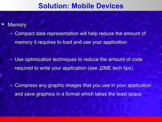 Solution: Mobile Devices


Memory
– Compact data representation will help reduce the amount of
memory it requires to load and use your application
– Use optimization techniques to reduce the amount of code
required to write your application (see J2ME tech tips)
– Compress any graphic images that you use in your application
and save graphics in a format which takes the least space

 