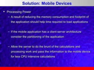 Solution: Mobile Devices


Processing Power
– A result of reducing the memory consumption and footprint of
the application should help time required to load applications
– If the mobile application has a client-server architecture
consider the partitioning of the application
– Allow the server to do the brunt of the calculations and
processing work and pass the information to the mobile device
for less CPU intensive calculations

 