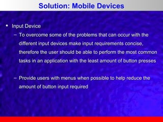 Solution: Mobile Devices


Input Device
– To overcome some of the problems that can occur with the
different input devices make input requirements concise,
therefore the user should be able to perform the most common
tasks in an application with the least amount of button presses
– Provide users with menus when possible to help reduce the
amount of button input required

 