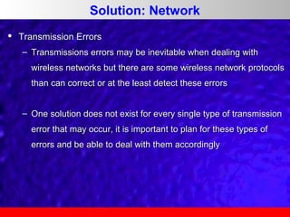 Solution: Network


Transmission Errors
– Transmissions errors may be inevitable when dealing with
wireless networks but there are some wireless network protocols
than can correct or at the least detect these errors
– One solution does not exist for every single type of transmission
error that may occur, it is important to plan for these types of
errors and be able to deal with them accordingly

 