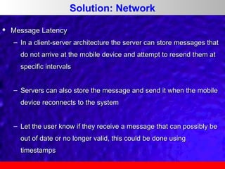Solution: Network


Message Latency
– In a client-server architecture the server can store messages that
do not arrive at the mobile device and attempt to resend them at
specific intervals
– Servers can also store the message and send it when the mobile
device reconnects to the system
– Let the user know if they receive a message that can possibly be
out of date or no longer valid, this could be done using
timestamps

 