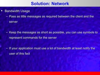 Solution: Network


Bandwidth Usage
– Pass as little messages as required between the client and the
server
– Keep the messages as short as possible, you can use symbols to
represent commands for the server
– If your application must use a lot of bandwidth at least notify the
user of this fact

 