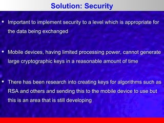 Solution: Security


Important to implement security to a level which is appropriate for
the data being exchanged



Mobile devices, having limited processing power, cannot generate
large cryptographic keys in a reasonable amount of time



There has been research into creating keys for algorithms such as
RSA and others and sending this to the mobile device to use but
this is an area that is still developing

 