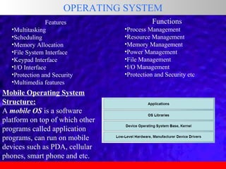 OPERATING SYSTEM
Features
•Multitasking
•Scheduling
•Memory Allocation
•File System Interface
•Keypad Interface
•I/O Interface
•Protection and Security
•Multimedia features

Mobile Operating System
Structure:
A mobile OS is a software
platform on top of which other
programs called application
programs, can run on mobile
devices such as PDA, cellular
phones, smart phone and etc.

Functions
•Process Management
•Resource Management
•Memory Management
•Power Management
•File Management
•I/O Management
•Protection and Security etc

 