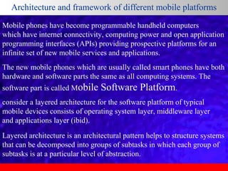 Architecture and framework of different mobile platforms
Mobile phones have become programmable handheld computers
which have internet connectivity, computing power and open application
programming interfaces (APIs) providing prospective platforms for an
infinite set of new mobile services and applications.
The new mobile phones which are usually called smart phones have both
hardware and software parts the same as all computing systems. The
software part is called Mobile

Software Platform.

consider a layered architecture for the software platform of typical
mobile devices consists of operating system layer, middleware layer
and applications layer (ibid).
Layered architecture is an architectural pattern helps to structure systems
that can be decomposed into groups of subtasks in which each group of
subtasks is at a particular level of abstraction.

 