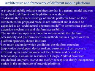 Architecture and framework of different mobile platforms
A proposed mobile software architecture that is a general model and can
be applied to different mobile platforms was shown.
To discuss the openness strategy of mobile platforms based on their
architecture, the proposed model is not sufficient and it should be
expanded to an “architectural openness model” to demonstrate platform
extension mechanisms and platform accessibility.
The architectural openness model to accommodate the platform
accessibility and platform extension methods and in a higher view the
platform openness, should illustrate
how much and under which conditions the platform extenders
(application developers, device makers, customers…) can access to
different layers and components of the platform and extend its
functionality. Two online resources of Google Android have used
and defined integrate, extend and modify concepts to clarify the openness
notion in the architecture of Android platforms.

 