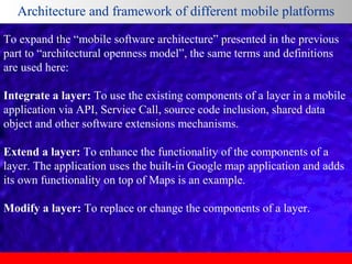 Architecture and framework of different mobile platforms
To expand the “mobile software architecture” presented in the previous
part to “architectural openness model”, the same terms and definitions
are used here:
Integrate a layer: To use the existing components of a layer in a mobile
application via API, Service Call, source code inclusion, shared data
object and other software extensions mechanisms.
Extend a layer: To enhance the functionality of the components of a
layer. The application uses the built-in Google map application and adds
its own functionality on top of Maps is an example.
Modify a layer: To replace or change the components of a layer.

 