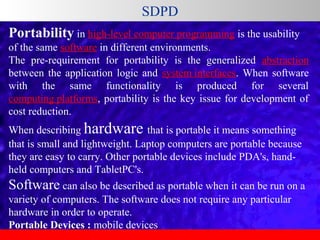 SDPD
Portability in high-level computer programming is the usability 
of the same software in different environments. 
The  pre-requirement  for  portability  is  the  generalized  abstraction 
between  the  application  logic  and  system interfaces.  When  software 
with  the  same  functionality  is  produced  for  several 
computing platforms,  portability  is  the  key  issue  for  development  of 
cost reduction.
When describing hardware that is portable it means something 
that is small and lightweight. Laptop computers are portable because 
they are easy to carry. Other portable devices include PDA's, handheld computers and TabletPC's. 

Software can also be described as portable when it can be run on a 
variety of computers. The software does not require any particular 
hardware in order to operate.
Portable Devices : mobile devices 

 