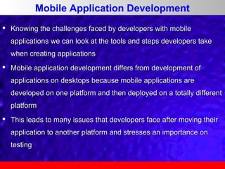 Mobile Application Development


Knowing the challenges faced by developers with mobile
applications we can look at the tools and steps developers take
when creating applications



Mobile application development differs from development of
applications on desktops because mobile applications are
developed on one platform and then deployed on a totally different
platform



This leads to many issues that developers face after moving their
application to another platform and stresses an importance on
testing

 