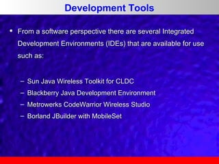 Development Tools


From a software perspective there are several Integrated
Development Environments (IDEs) that are available for use
such as:
– Sun Java Wireless Toolkit for CLDC
– Blackberry Java Development Environment
– Metrowerks CodeWarrior Wireless Studio
– Borland JBuilder with MobileSet

 