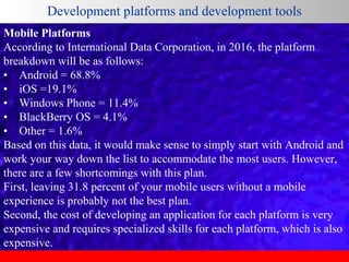Development platforms and development tools
Mobile Platforms
According to International Data Corporation, in 2016, the platform
breakdown will be as follows:
• Android = 68.8%
• iOS =19.1%
• Windows Phone = 11.4%
• BlackBerry OS = 4.1%
• Other = 1.6%
Based on this data, it would make sense to simply start with Android and
work your way down the list to accommodate the most users. However,
there are a few shortcomings with this plan.
First, leaving 31.8 percent of your mobile users without a mobile
experience is probably not the best plan.
Second, the cost of developing an application for each platform is very
expensive and requires specialized skills for each platform, which is also
expensive.

 