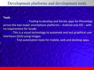Development platforms and development tools
Tools
•AppgyverToolbelt: Tooling to develop and iterate apps for PhoneGap
across the two major smartphone platforms – Android and iOS – with
no requirement for Xcode.
•Sikuli: This is a visual technology to automate and test graphical user
interfaces (GUI) using images.
•Ranorex: Test automation tools for mobile, web and desktop apps.

 